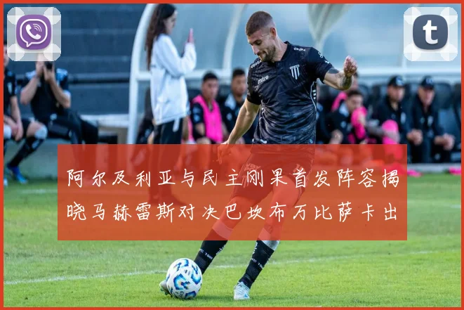 阿尔及利亚与民主刚果首发阵容揭晓马赫雷斯对决巴坎布万比萨卡出战