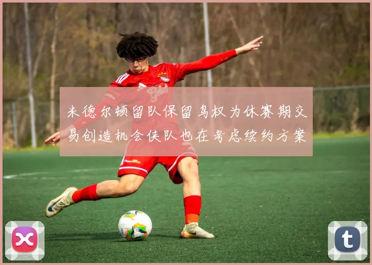 米德尔顿留队保留鸟权为休赛期交易创造机会侠队也在考虑续约方案