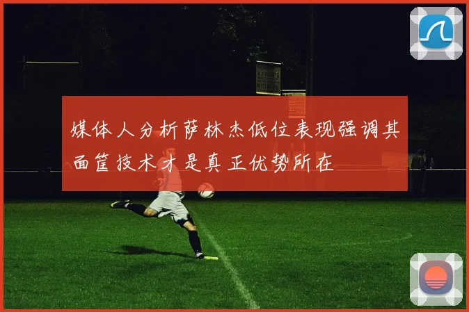 媒体人分析萨林杰低位表现强调其面筐技术才是真正优势所在