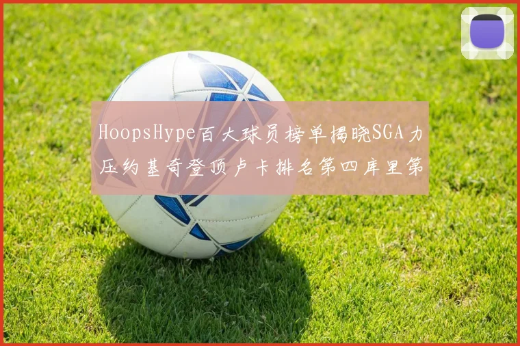 HoopsHype百大球员榜单揭晓SGA力压约基奇登顶卢卡排名第四库里第十一詹姆斯第十九