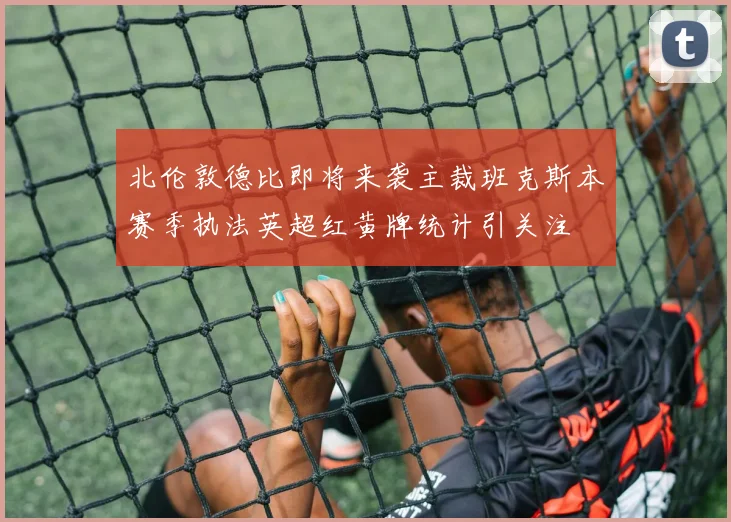 北伦敦德比即将来袭主裁班克斯本赛季执法英超红黄牌统计引关注