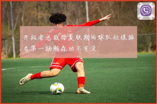 开拓者总裁称夏联期间球队社媒排名第一杨瀚森功不可没