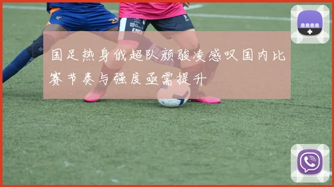 国足热身俄超队颜骏凌感叹国内比赛节奏与强度亟需提升