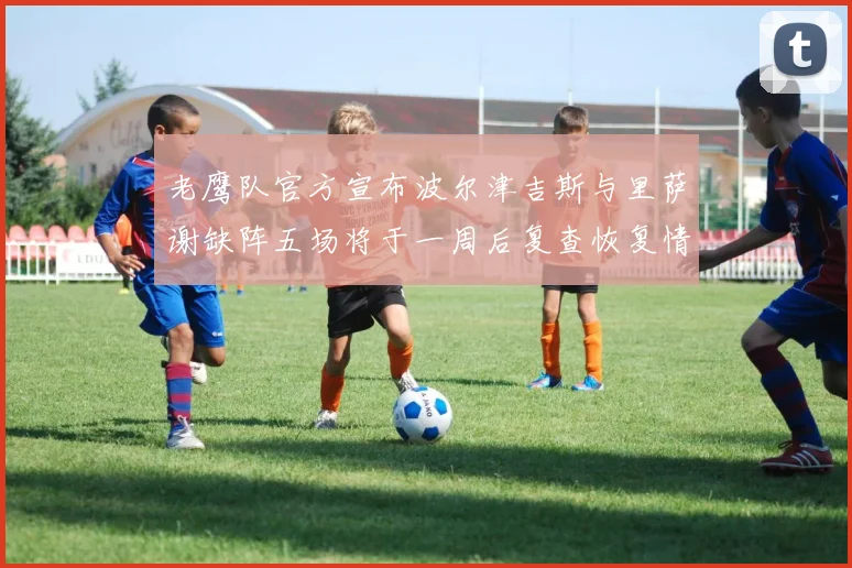 老鹰队官方宣布波尔津吉斯与里萨谢缺阵五场将于一周后复查恢复情况