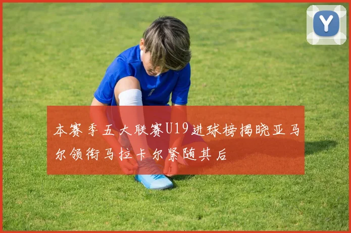 本赛季五大联赛U19进球榜揭晓亚马尔领衔马拉卡尔紧随其后