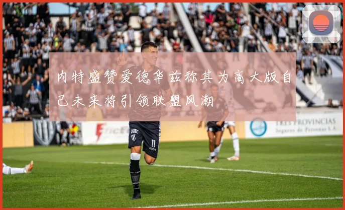 内特盛赞爱德华兹称其为高大版自己未来将引领联盟风潮