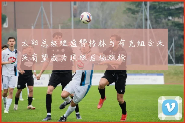 太阳总经理盛赞格林与布克组合未来有望成为顶级后场双枪