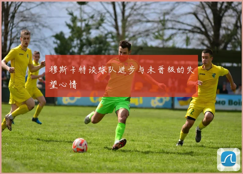 穆斯卡特谈球队进步与未晋级的失望心情