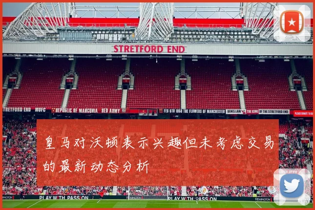 皇马对沃顿表示兴趣但未考虑交易的最新动态分析