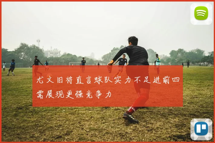 尤文旧将直言球队实力不足进前四需展现更强竞争力