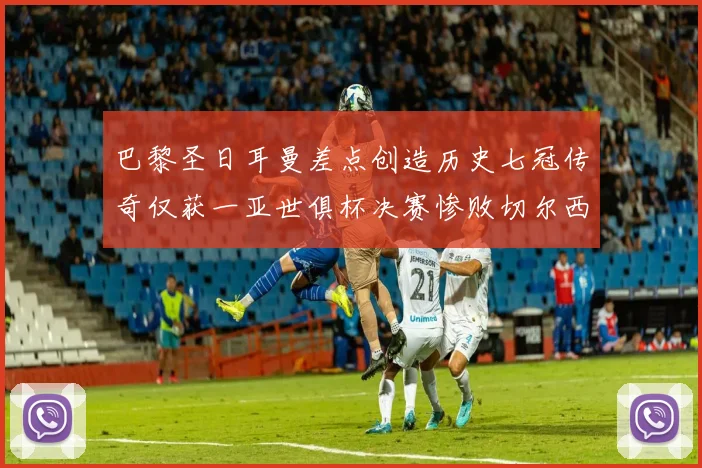 巴黎圣日耳曼差点创造历史七冠传奇仅获一亚世俱杯决赛惨败切尔西