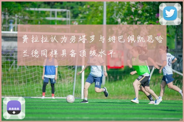 费拉拉认为劳塔罗与姆巴佩凯恩哈兰德同样具备顶级水平