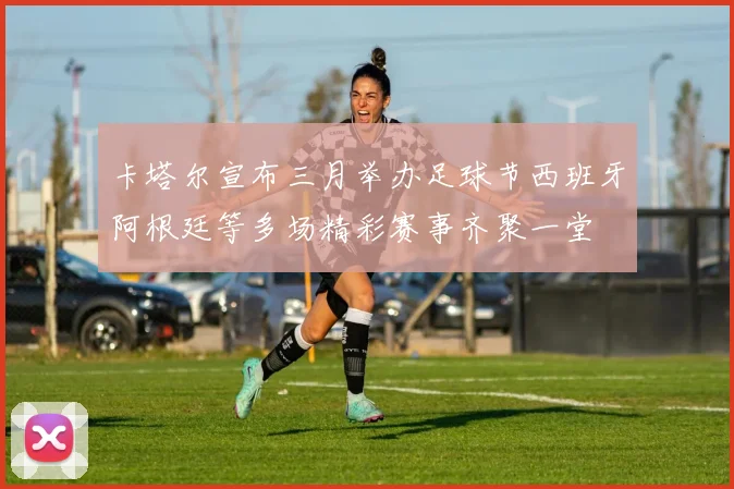 卡塔尔宣布三月举办足球节西班牙阿根廷等多场精彩赛事齐聚一堂