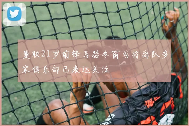 曼联21岁前锋马瑟冬窗或将离队多家俱乐部已表达关注