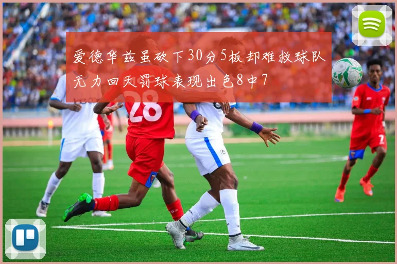 爱德华兹虽砍下30分5板却难救球队无力回天罚球表现出色8中7