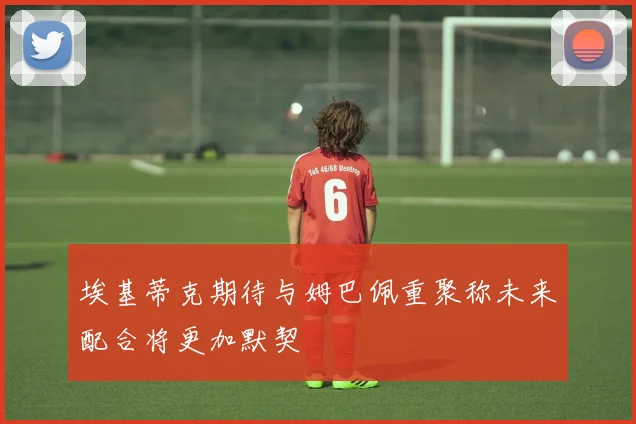 埃基蒂克期待与姆巴佩重聚称未来配合将更加默契