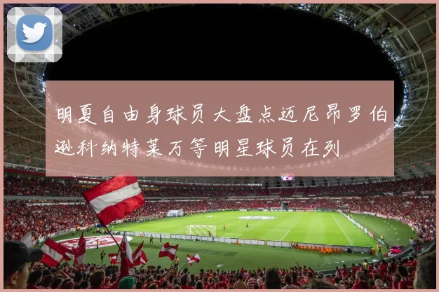 明夏自由身球员大盘点迈尼昂罗伯逊科纳特莱万等明星球员在列