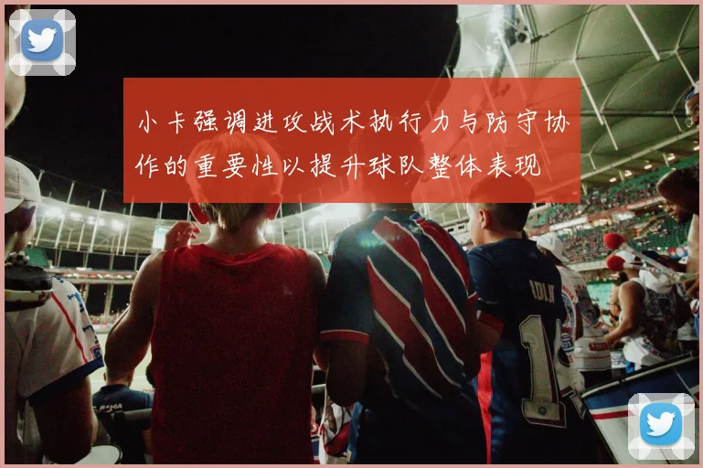 小卡强调进攻战术执行力与防守协作的重要性以提升球队整体表现