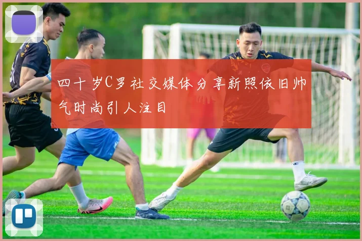 四十岁C罗社交媒体分享新照依旧帅气时尚引人注目