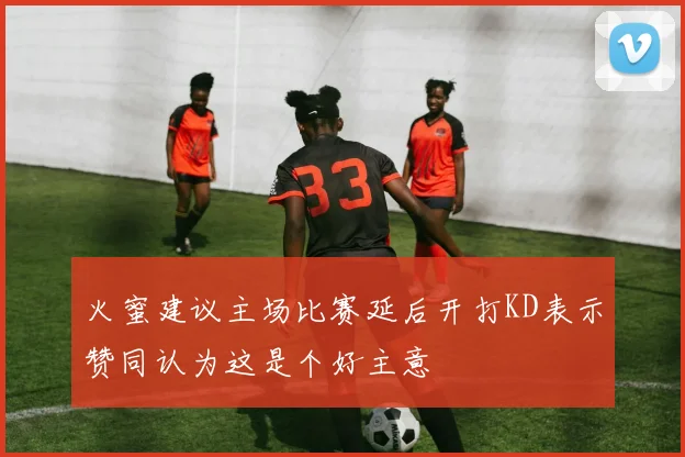 火蜜建议主场比赛延后开打KD表示赞同认为这是个好主意